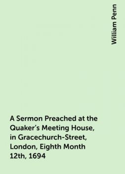 A Sermon Preached at the Quaker's Meeting House, in Gracechurch-Street, London, Eighth Month 12th, 1694, William Penn