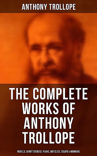 The Complete Works of Anthony Trollope: Novels, Short Stories, Plays, Articles, Essays & Memoirs, Anthony Trollope