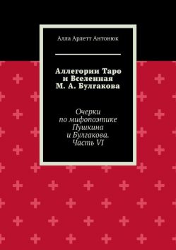 Аллегории Таро и Вселенная М.А. Булгакова. Очерки по мифопоэтике Пушкина и Булгакова. Часть VI, Алла Арлетт Антонюк