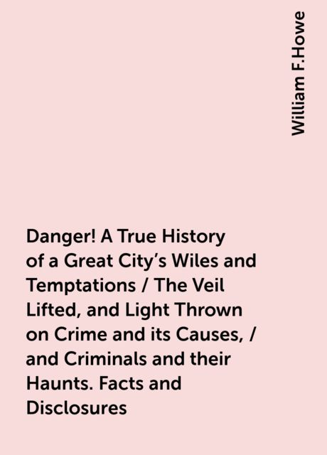 Danger! A True History of a Great City's Wiles and Temptations / The Veil Lifted, and Light Thrown on Crime and its Causes, / and Criminals and their Haunts. Facts and Disclosures, William F.Howe