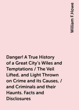 Danger! A True History of a Great City's Wiles and Temptations / The Veil Lifted, and Light Thrown on Crime and its Causes, / and Criminals and their Haunts. Facts and Disclosures, William F.Howe
