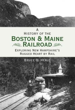 History of the Boston & Maine Railroad: Exploring New Hampshire's Rugged Heart by Rail, Bruce D. Heald