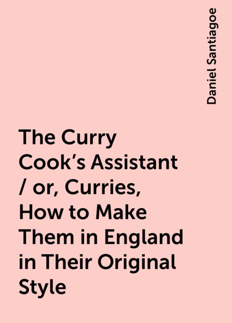 The Curry Cook's Assistant / or, Curries, How to Make Them in England in Their Original Style, Daniel Santiagoe