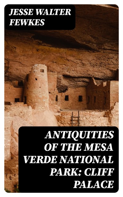 Antiquities of the Mesa Verde National Park: Cliff Palace, Jesse Walter Fewkes