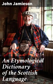 An Etymological Dictionary of the Scottish Language in which the words are explained in their different senses, authorized by the names of the writers by whom they are used, or the titles of the works in which they occur, and deduced from their originals, John Jamieson