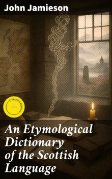 An Etymological Dictionary of the Scottish Language in which the words are explained in their different senses, authorized by the names of the writers by whom they are used, or the titles of the works in which they occur, and deduced from their originals, John Jamieson