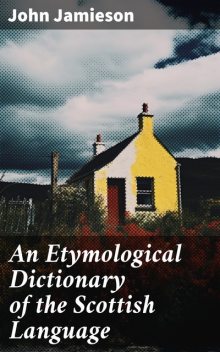 An Etymological Dictionary of the Scottish Language in which the words are explained in their different senses, authorized by the names of the writers by whom they are used, or the titles of the works in which they occur, and deduced from their originals, John Jamieson