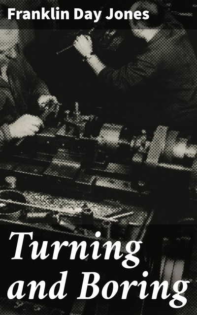 Turning and Boring A specialized treatise for machinists, students in the industrial and engineering schools, and apprentices, on turning and boring methods, including modern practice with engine lathes, turret lathes, vertical and horizontal boring machi, Franklin Day Jones