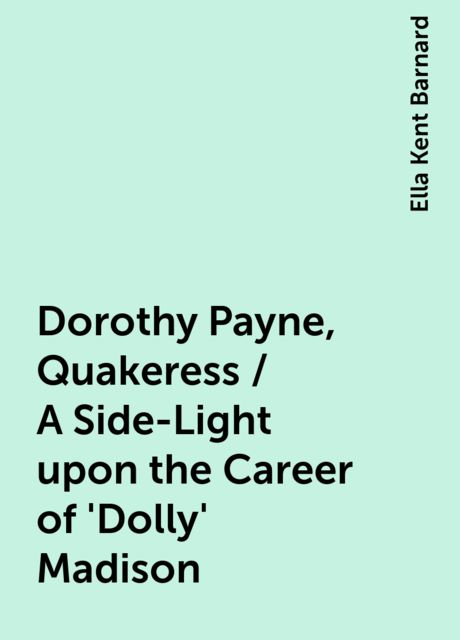 Dorothy Payne, Quakeress / A Side-Light upon the Career of 'Dolly' Madison, Ella Kent Barnard