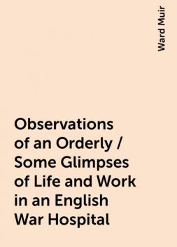 Observations of an Orderly / Some Glimpses of Life and Work in an English War Hospital, Ward Muir