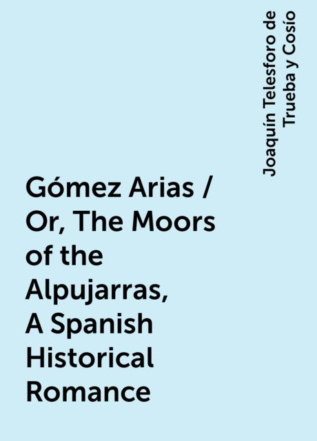 Gómez Arias / Or, The Moors of the Alpujarras, A Spanish Historical Romance, Joaquín Telesforo de Trueba y Cosío