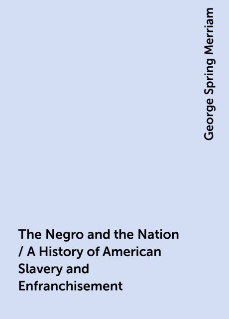The Negro and the Nation / A History of American Slavery and Enfranchisement, George Spring Merriam