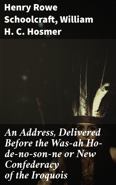 An Address, Delivered Before the Was-ah Ho-de-no-son-ne or New Confederacy of the Iroquois, Henry Rowe Schoolcraft, William H.C.Hosmer