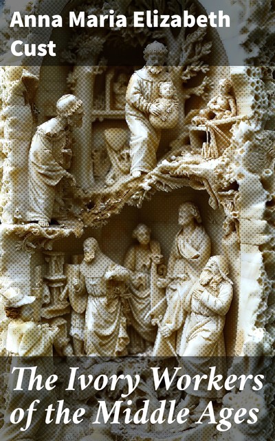 The Ivory Workers of the Middle Ages, Anna Maria Cust