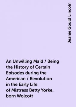 An Unwilling Maid / Being the History of Certain Episodes during the American / Revolution in the Early Life of Mistress Betty Yorke, born Wolcott, Jeanie Gould Lincoln