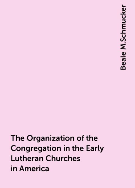The Organization of the Congregation in the Early Lutheran Churches in America, Beale M.Schmucker