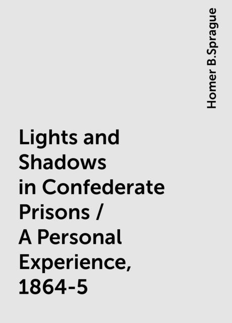 Lights and Shadows in Confederate Prisons / A Personal Experience, 1864-5, Homer B.Sprague