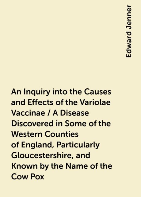 An Inquiry into the Causes and Effects of the Variolae Vaccinae / A Disease Discovered in Some of the Western Counties of England, Particularly Gloucestershire, and Known by the Name of the Cow Pox, Edward Jenner