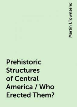 Prehistoric Structures of Central America / Who Erected Them?, Martin I.Townsend