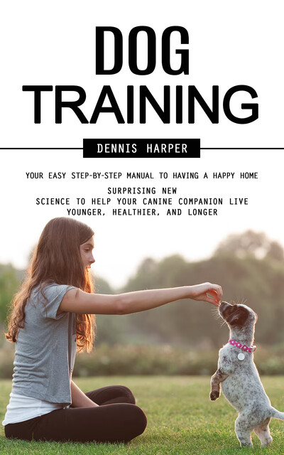 Dog Training: Your Easy Step-by-step Manual to Having a Happy Home (Surprising New Science to Help Your Canine Companion Live Younger, Healthier, and Longer), Dennis Harper