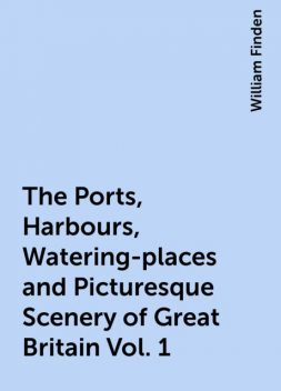 The Ports, Harbours, Watering-places and Picturesque Scenery of Great Britain Vol. 1, William Finden