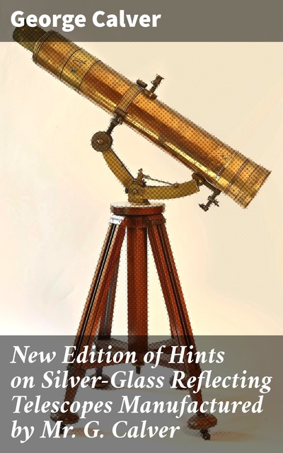 New Edition of Hints on Silver-Glass Reflecting Telescopes Manufactured by Mr. G. Calver, F.R.A.S. with Directions for Silvering, Adjusting, &c, George Calver