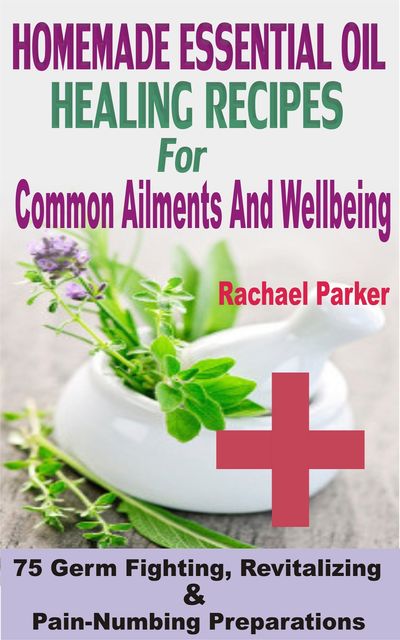 Homemade Essential Oil Healing Recipes For Common Ailments And Wellbeing, Rachael Parker