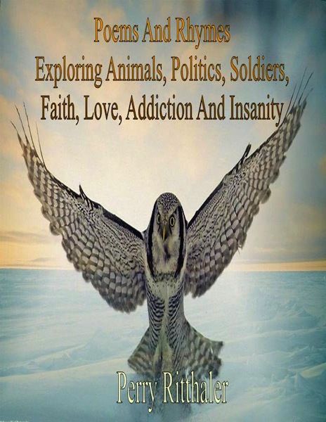 Poems And Rhymes Exploring Animals, Politics, Soldiers, Faith, Love, Addiction And Insanity, Perry Ritthaler