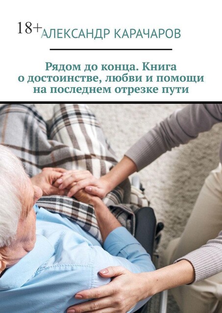 Рядом до конца. Книга о достоинстве, любви и помощи на последнем отрезке пути, Александр Карачаров