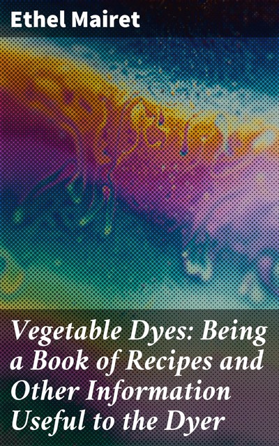 Vegetable Dyes: Being a Book of Recipes and Other Information Useful to the Dyer, Ethel Mairet