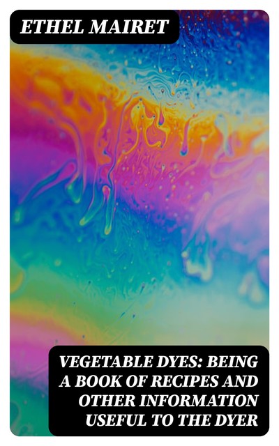 Vegetable Dyes: Being a Book of Recipes and Other Information Useful to the Dyer, Ethel Mairet