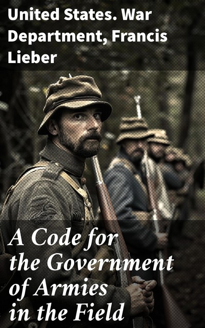 A Code for the Government of Armies in the Field, United States. War Department, Francis Lieber