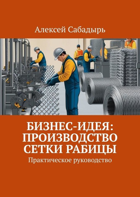 Бизнес-идея: производство сетки рабицы. Практическое руководство, Алексей Сабадырь