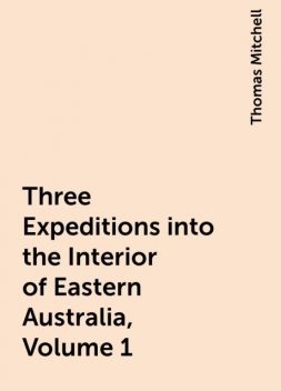 Three Expeditions into the Interior of Eastern Australia, Volume 1, Thomas Mitchell