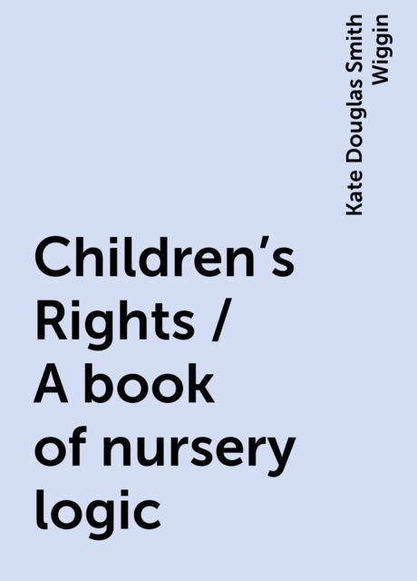 Children's Rights / A book of nursery logic, Kate Douglas Smith Wiggin