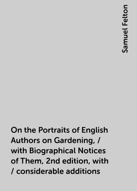 On the Portraits of English Authors on Gardening, / with Biographical Notices of Them, 2nd edition, with / considerable additions, Samuel Felton