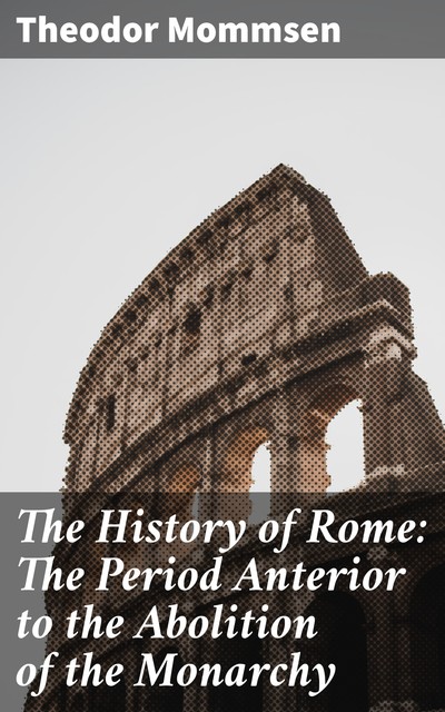 The History of Rome: The Period Anterior to the Abolition of the Monarchy, Theodor Mommsen