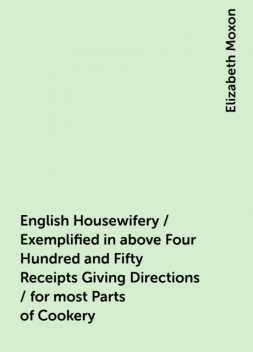 English Housewifery / Exemplified in above Four Hundred and Fifty Receipts Giving Directions / for most Parts of Cookery, Elizabeth Moxon