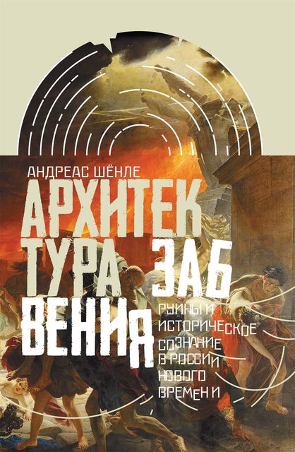 Архитектура забвения: руины и историческое сознание в России Нового времени, Андреас Шёнле