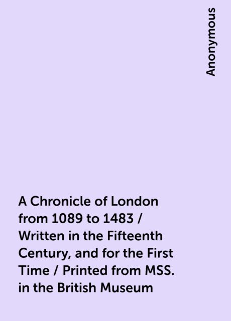 A Chronicle of London from 1089 to 1483 / Written in the Fifteenth Century, and for the First Time / Printed from MSS. in the British Museum, 
