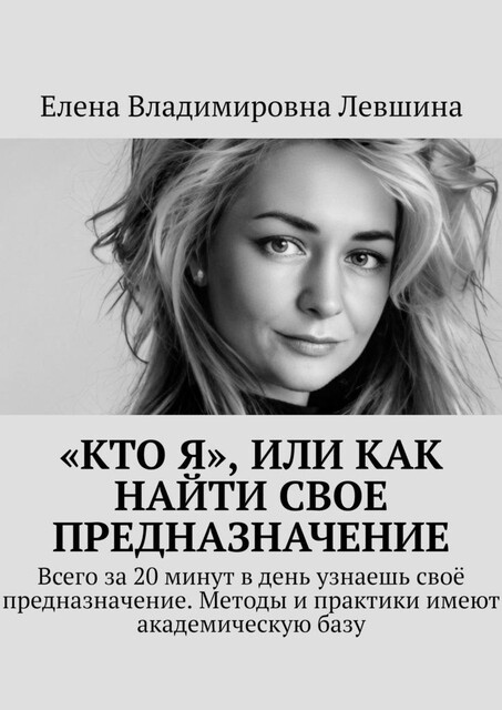 «Кто Я», или Как найти свое предназначение. Всего за 20 минут в день узнаешь свое предназначение. Методы и практики имеют академическую базу, Елена Левшина