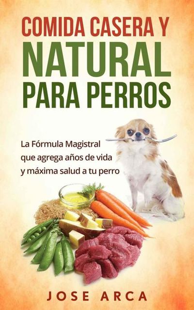 Comida Casera y Natural para Perros: Una opción Sana, Nutritiva y Deliciosa (Spanish Edition), Jose Arca