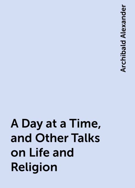 A Day at a Time, and Other Talks on Life and Religion, Archibald Alexander