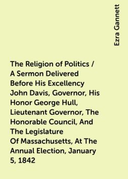 The Religion of Politics / A Sermon Delivered Before His Excellency John Davis, Governor, His Honor George Hull, Lieutenant Governor, The Honorable Council, And The Legislature Of Massachusetts, At The Annual Election, January 5, 1842, Ezra Gannett