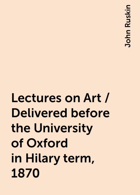 Lectures on Art / Delivered before the University of Oxford in Hilary term, 1870, John Ruskin