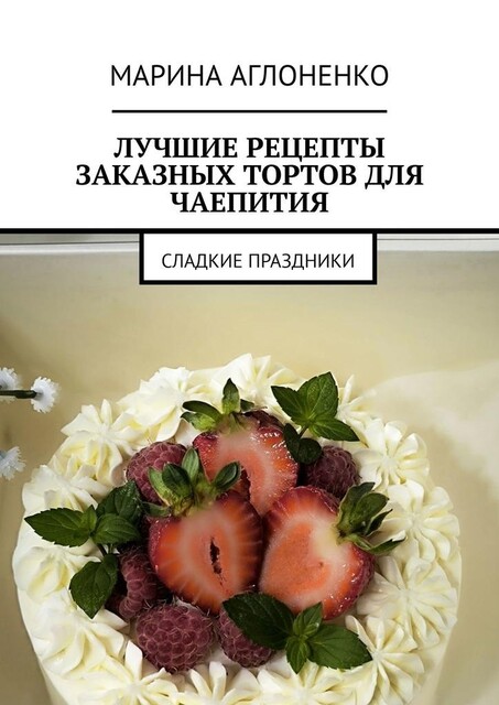 Лучшие рецепты заказных тортов для чаепития. Сладкие праздники, Марина Аглоненко