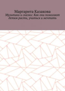 Мультики и сказки: Как они помогают детям расти, учиться и мечтать, Маргарита Казакова