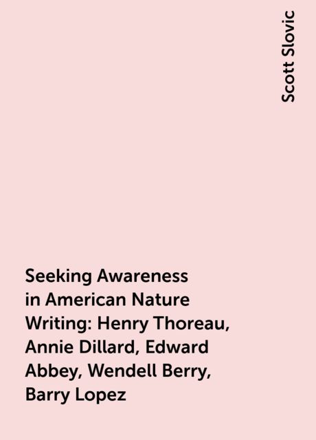 Seeking Awareness in American Nature Writing: Henry Thoreau, Annie Dillard, Edward Abbey, Wendell Berry, Barry Lopez, Scott Slovic