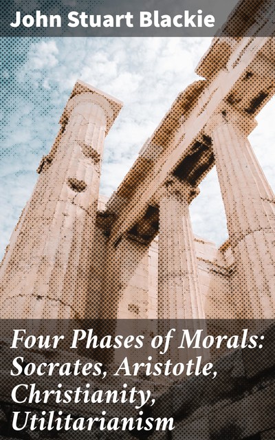 Four Phases of Morals: Socrates, Aristotle, Christianity, Utilitarianism, John Stuart Blackie