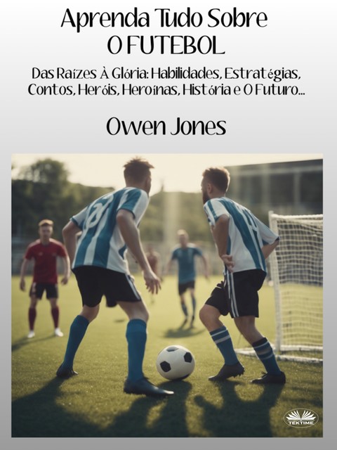 Aprenda Tudo Sobre O FUTEBOL-Das Raízes À Glória: Habilidades, Estratégias, Contos, Heróis, Heroínas, História E O Futuro, Owen Jones